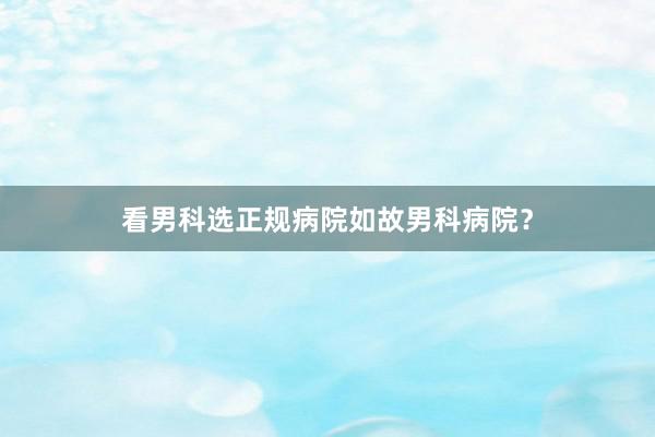 看男科选正规病院如故男科病院？