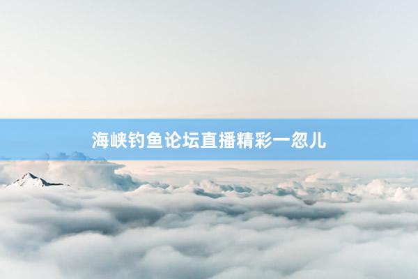 海峡钓鱼论坛直播精彩一忽儿